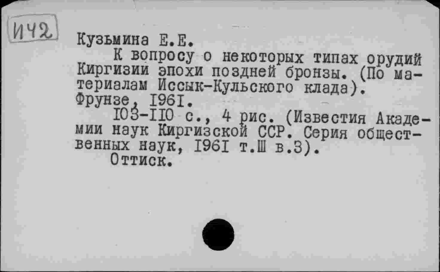 ﻿Кузьмина Е.Е.
К вопросу о некоторых типах орудий Киргизии эпохи поздней бронзы. (По материалам Иссык-Кульского клада). Фрунзе, 1961.
I03-II0 с., 4 рис. (Известия Академии наук Киргизской ССР. Серия общественных наук, 1961 т.Ш в.З).
Оттиск.